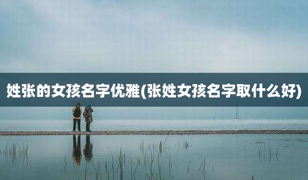 姓张的女孩名字优雅(张姓女孩名字取什么好)
