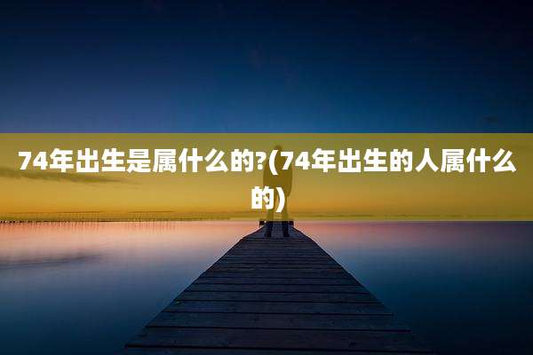 74年出生是属什么的?(74年出生的人属什么的)