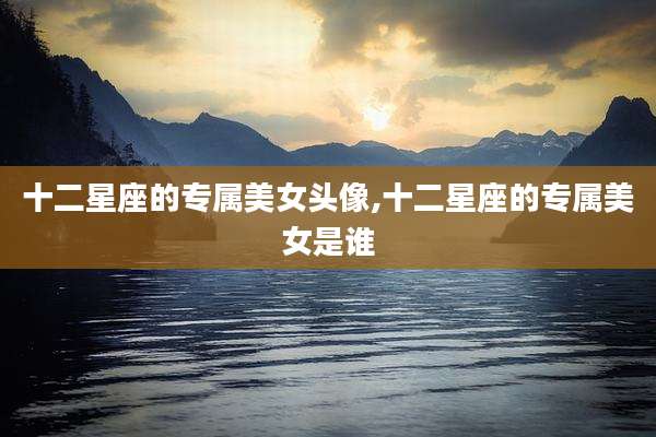 十二星座的专属美女头像,十二星座的专属美女是谁