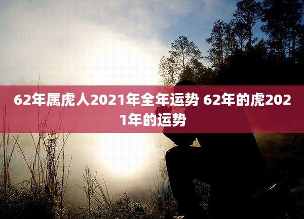 62年属虎人2021年全年运势 62年的虎2021年的运势
