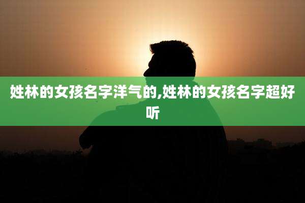 姓林的女孩名字洋气的,姓林的女孩名字超好听