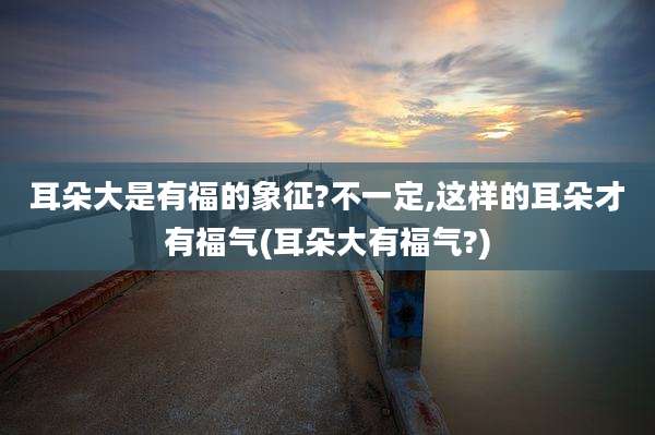 耳朵大是有福的象征?不一定,这样的耳朵才有福气(耳朵大有福气?)