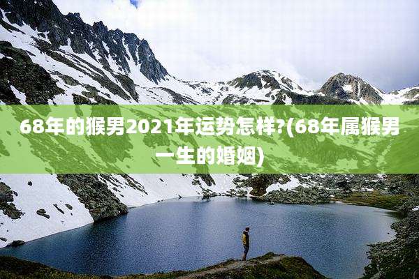 68年的猴男2021年运势怎样?(68年属猴男一生的婚姻)