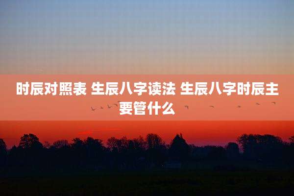 时辰对照表 生辰八字读法 生辰八字时辰主要管什么