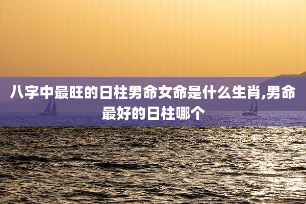 八字中最旺的日柱男命女命是什么生肖,男命最好的日柱哪个