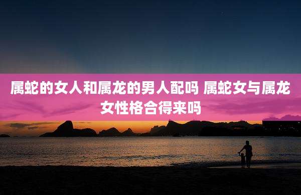 属蛇的女人和属龙的男人配吗 属蛇女与属龙女性格合得来吗