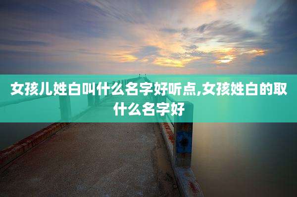女孩儿姓白叫什么名字好听点,女孩姓白的取什么名字好