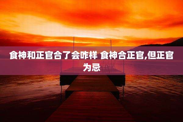 食神和正官合了会咋样 食神合正官,但正官为忌