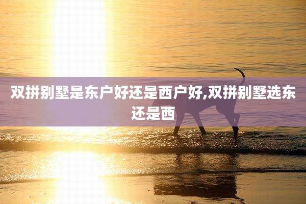 双拼别墅是东户好还是西户好,双拼别墅选东还是西