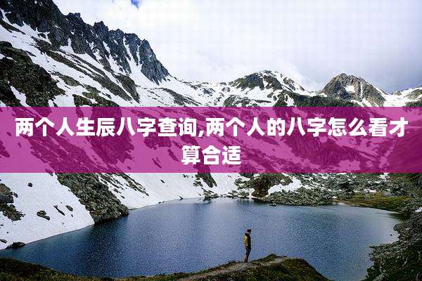 两个人生辰八字查询,两个人的八字怎么看才算合适