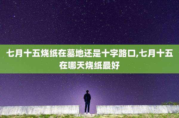 七月十五烧纸在墓地还是十字路口,七月十五在哪天烧纸最好
