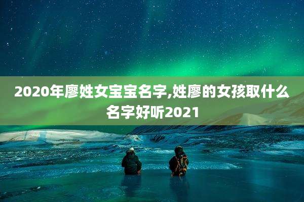 2020年廖姓女宝宝名字,姓廖的女孩取什么名字好听2021