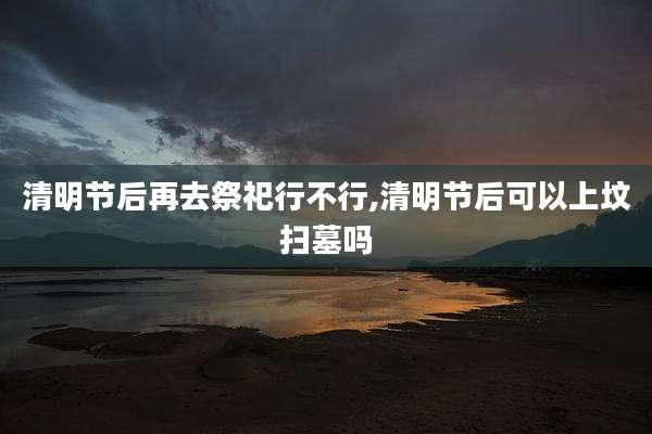 清明节后再去祭祀行不行,清明节后可以上坟扫墓吗