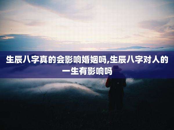 生辰八字真的会影响婚姻吗,生辰八字对人的一生有影响吗
