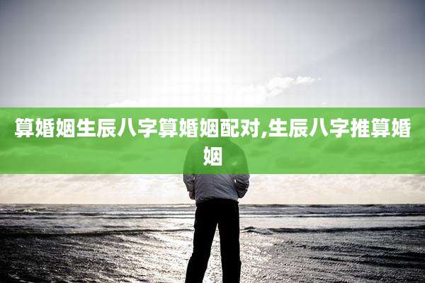 算婚姻生辰八字算婚姻配对,生辰八字推算婚姻