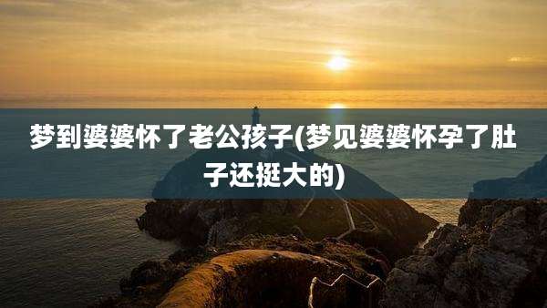 梦到婆婆怀了老公孩子(梦见婆婆怀孕了肚子还挺大的)