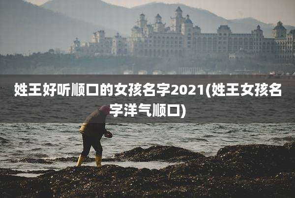 姓王好听顺口的女孩名字2021(姓王女孩名字洋气顺口)