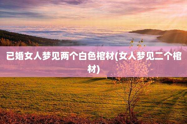 已婚女人梦见两个白色棺材(女人梦见二个棺材)