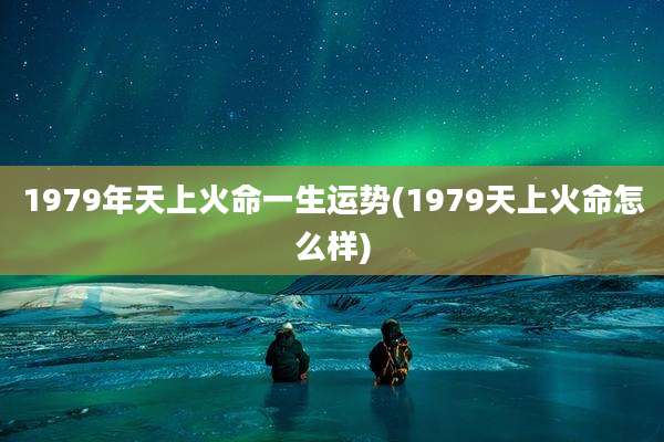 1979年天上火命一生运势(1979天上火命怎么样)