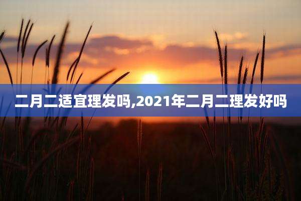 二月二适宜理发吗,2021年二月二理发好吗