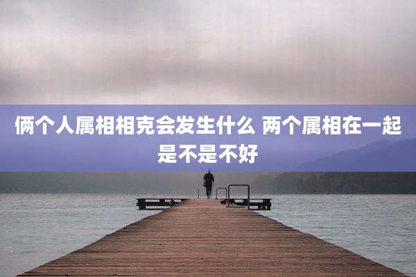 俩个人属相相克会发生什么 两个属相在一起是不是不好