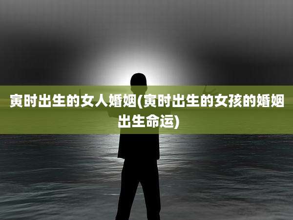 寅时出生的女人婚姻(寅时出生的女孩的婚姻 出生命运)