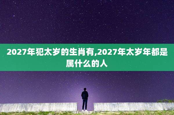 2027年犯太岁的生肖有,2027年太岁年都是属什么的人