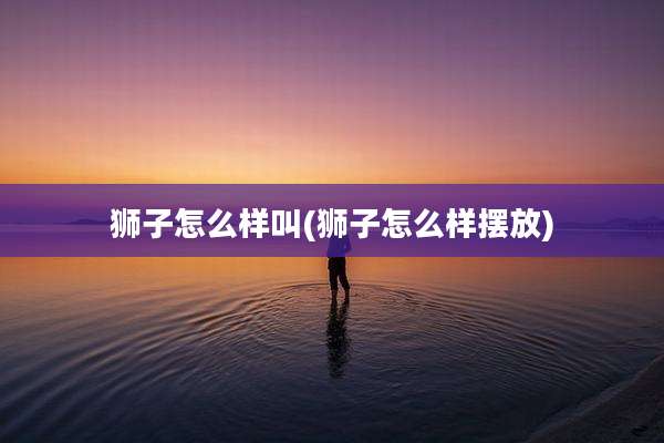 狮子怎么样叫(狮子怎么样摆放)