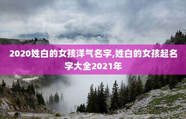 2020姓白的女孩洋气名字,姓白的女孩起名字大全2021年
