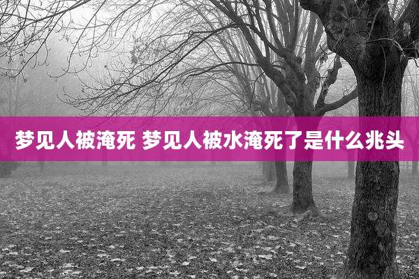 梦见人被淹死 梦见人被水淹死了是什么兆头