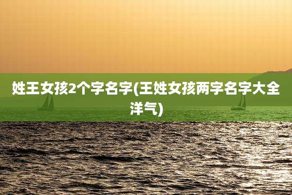 姓王女孩2个字名字(王姓女孩两字名字大全洋气)