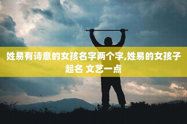 姓易有诗意的女孩名字两个字,姓易的女孩子起名 文艺一点