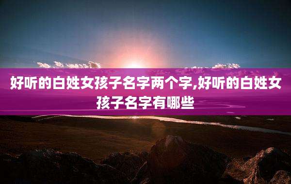 好听的白姓女孩子名字两个字,好听的白姓女孩子名字有哪些