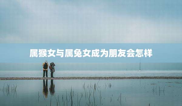 属猴女与属兔女成为朋友会怎样