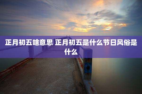 正月初五啥意思 正月初五是什么节日风俗是什么