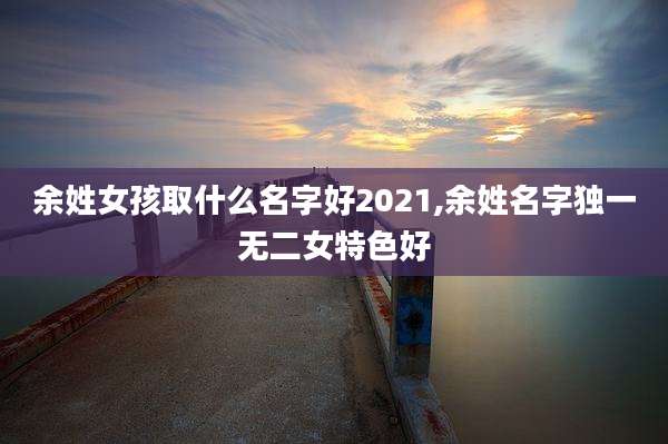 余姓女孩取什么名字好2021,余姓名字独一无二女特色好