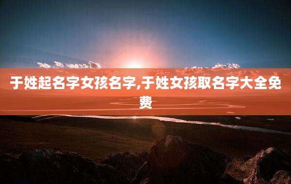 于姓起名字女孩名字,于姓女孩取名字大全免费