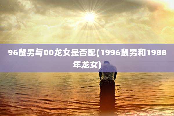 96鼠男与00龙女是否配(1996鼠男和1988年龙女)