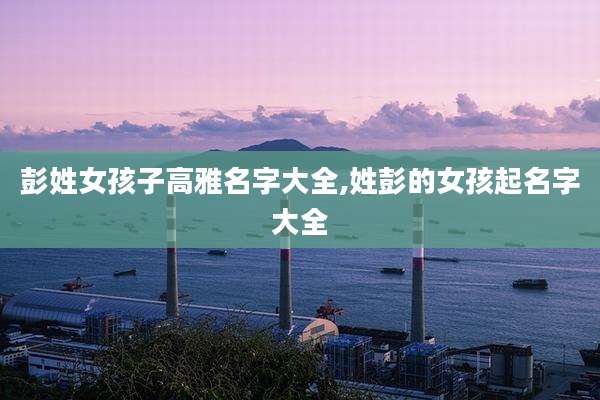 彭姓女孩子高雅名字大全,姓彭的女孩起名字大全