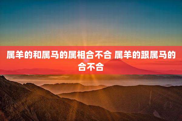 属羊的和属马的属相合不合 属羊的跟属马的合不合