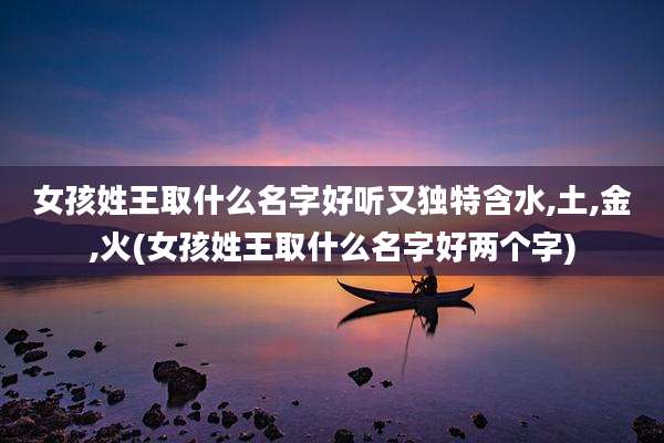 女孩姓王取什么名字好听又独特含水,土,金,火(女孩姓王取什么名字好两个字)