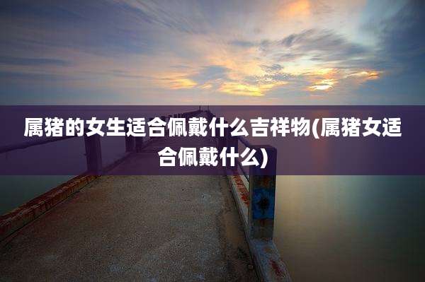 属猪的女生适合佩戴什么吉祥物(属猪女适合佩戴什么)