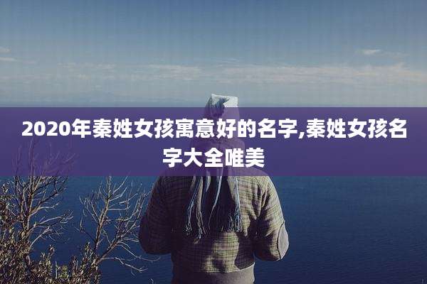 2020年秦姓女孩寓意好的名字,秦姓女孩名字大全唯美