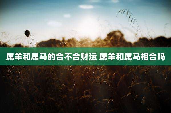 属羊和属马的合不合财运 属羊和属马相合吗