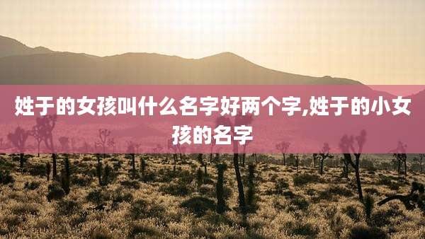 姓于的女孩叫什么名字好两个字,姓于的小女孩的名字
