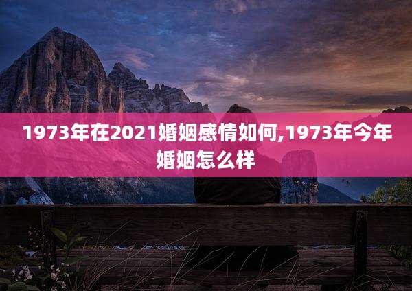 1973年在2021婚姻感情如何,1973年今年婚姻怎么样