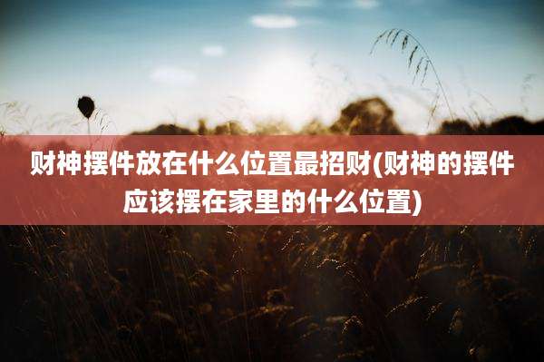 财神摆件放在什么位置最招财(财神的摆件应该摆在家里的什么位置)