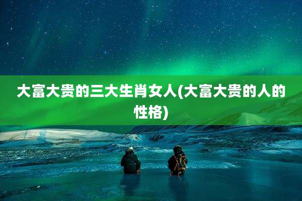 大富大贵的三大生肖女人(大富大贵的人的性格)