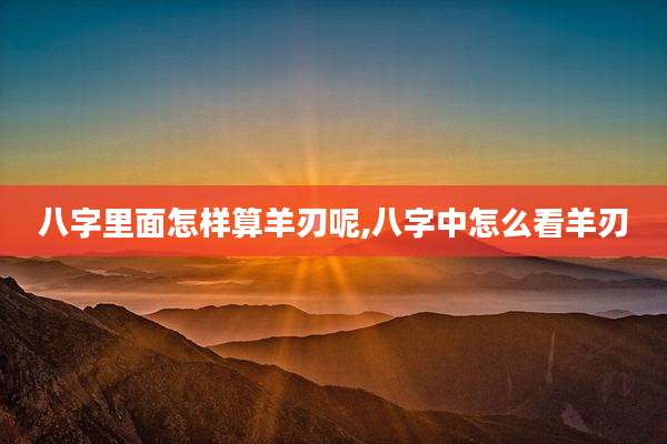 八字里面怎样算羊刃呢,八字中怎么看羊刃