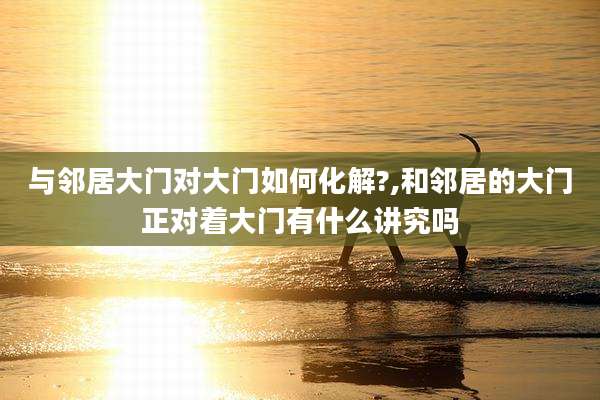 与邻居大门对大门如何化解?,和邻居的大门正对着大门有什么讲究吗